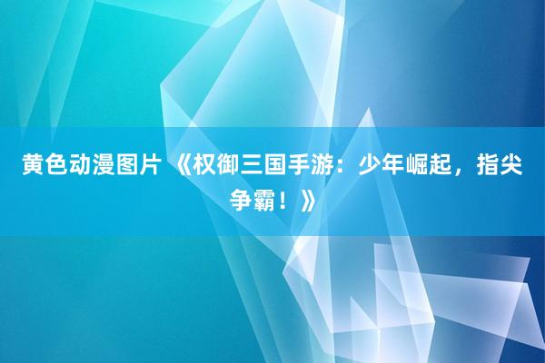 黄色动漫图片 《权御三国手游：少年崛起，指尖争霸！》