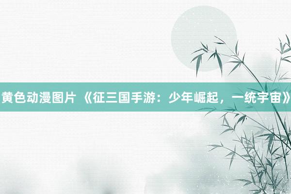 黄色动漫图片 《征三国手游：少年崛起，一统宇宙》
