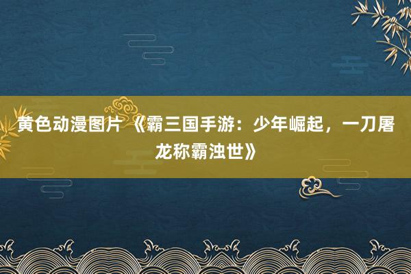 黄色动漫图片 《霸三国手游：少年崛起，一刀屠龙称霸浊世》