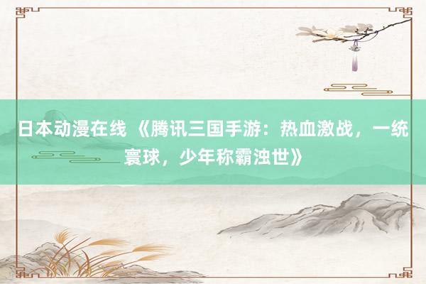 日本动漫在线 《腾讯三国手游：热血激战，一统寰球，少年称霸浊世》