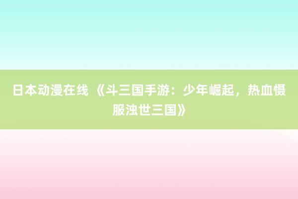 日本动漫在线 《斗三国手游：少年崛起，热血慑服浊世三国》