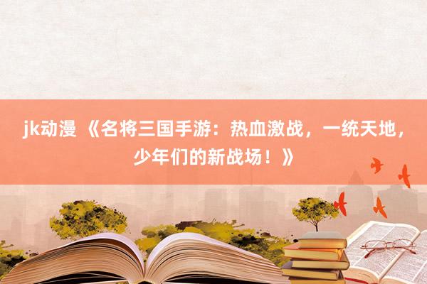 jk动漫 《名将三国手游：热血激战，一统天地，少年们的新战场！》