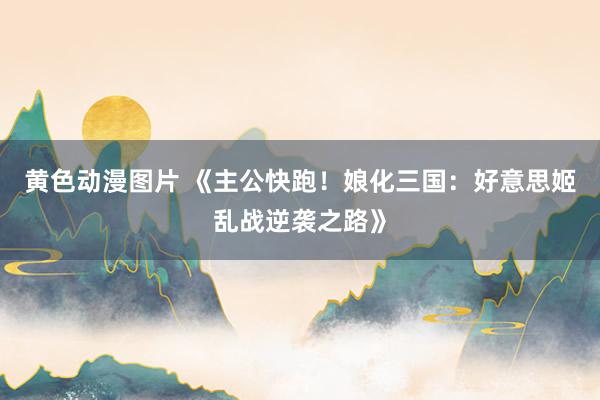 黄色动漫图片 《主公快跑！娘化三国：好意思姬乱战逆袭之路》