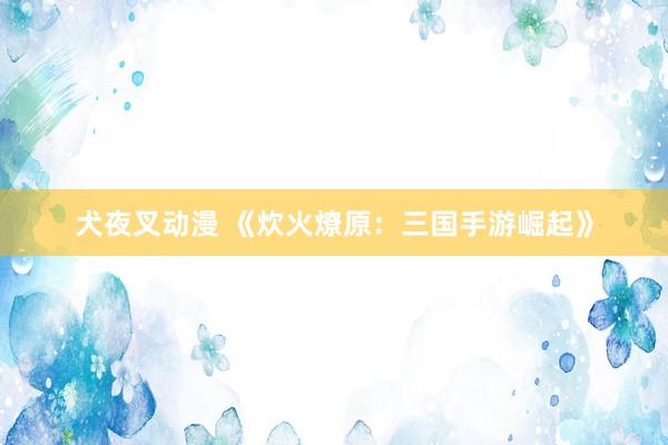 犬夜叉动漫 《炊火燎原：三国手游崛起》