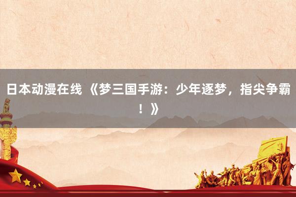 日本动漫在线 《梦三国手游：少年逐梦，指尖争霸！》