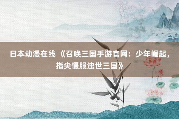 日本动漫在线 《召唤三国手游官网：少年崛起，指尖慑服浊世三国》