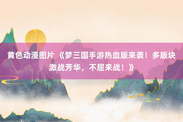 黄色动漫图片 《梦三国手游热血版来袭！多版块激战芳华，不屈来战！》