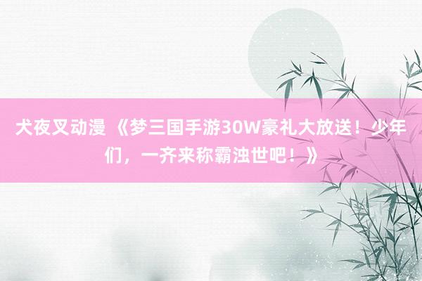 犬夜叉动漫 《梦三国手游30W豪礼大放送！少年们，一齐来称霸浊世吧！》