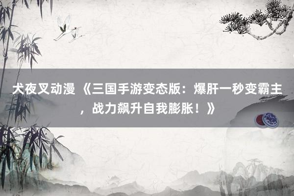 犬夜叉动漫 《三国手游变态版：爆肝一秒变霸主，战力飙升自我膨胀！》