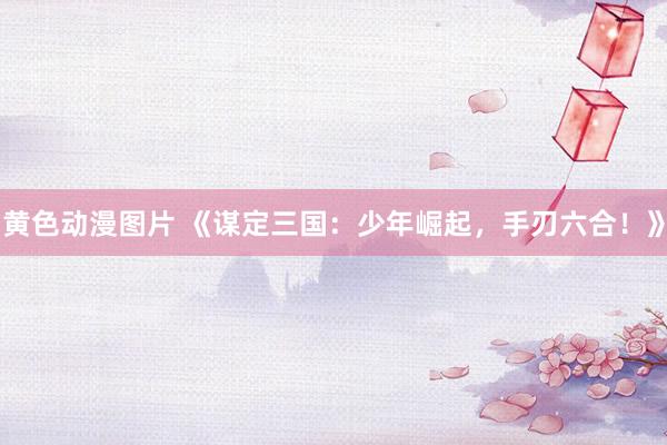 黄色动漫图片 《谋定三国：少年崛起，手刃六合！》