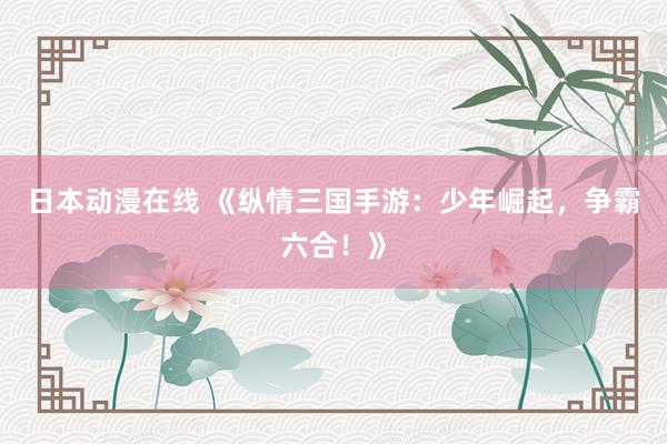 日本动漫在线 《纵情三国手游：少年崛起，争霸六合！》