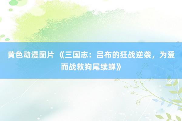 黄色动漫图片 《三国志：吕布的狂战逆袭，为爱而战救狗尾续蝉》