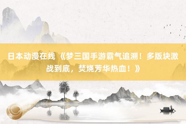 日本动漫在线 《梦三国手游霸气追溯！多版块激战到底，焚烧芳华热血！》