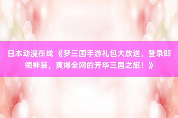 日本动漫在线 《梦三国手游礼包大放送，登录即领神装，爽爆全网的芳华三国之旅！》