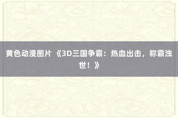 黄色动漫图片 《3D三国争霸：热血出击，称霸浊世！》