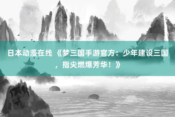 日本动漫在线 《梦三国手游官方：少年建设三国，指尖燃爆芳华！》