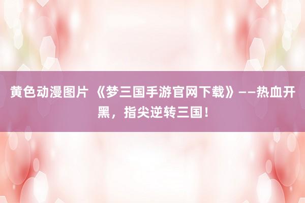 黄色动漫图片 《梦三国手游官网下载》——热血开黑，指尖逆转三国！