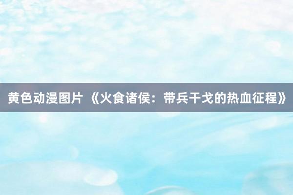 黄色动漫图片 《火食诸侯：带兵干戈的热血征程》