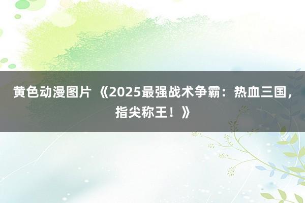 黄色动漫图片 《2025最强战术争霸：热血三国，指尖称王！》