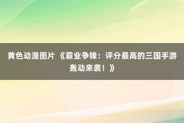 黄色动漫图片 《霸业争锋：评分最高的三国手游轰动来袭！》
