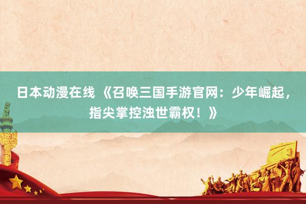 日本动漫在线 《召唤三国手游官网：少年崛起，指尖掌控浊世霸权！》