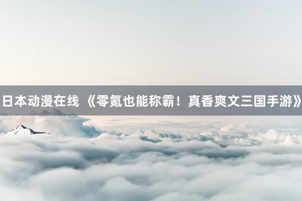 日本动漫在线 《零氪也能称霸！真香爽文三国手游》