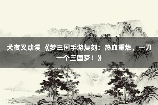 犬夜叉动漫 《梦三国手游复刻：热血重燃，一刀一个三国梦！》