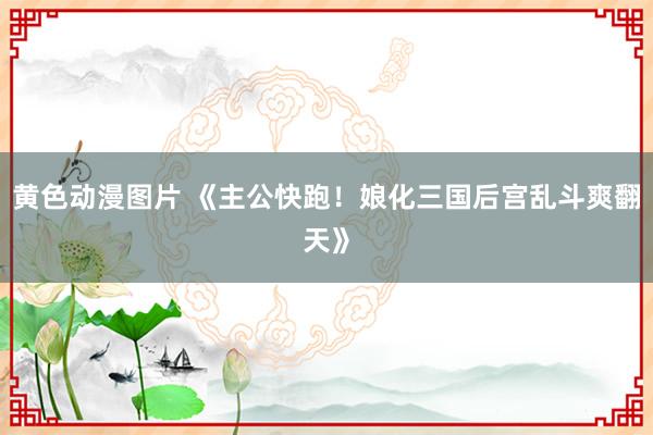 黄色动漫图片 《主公快跑！娘化三国后宫乱斗爽翻天》