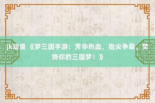 jk动漫 《梦三国手游：芳华热血，指尖争霸，焚烧你的三国梦！》