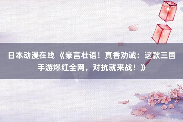 日本动漫在线 《豪言壮语！真香劝诫：这款三国手游爆红全网，对抗就来战！》