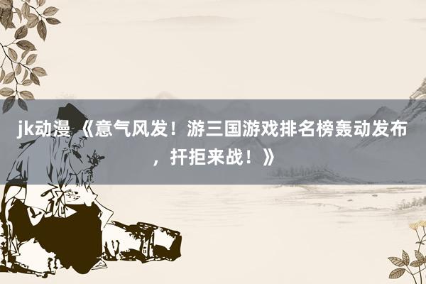 jk动漫 《意气风发！游三国游戏排名榜轰动发布，扞拒来战！》
