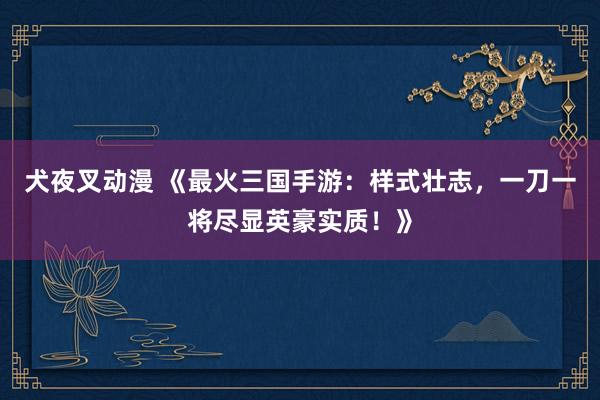 犬夜叉动漫 《最火三国手游：样式壮志，一刀一将尽显英豪实质！》