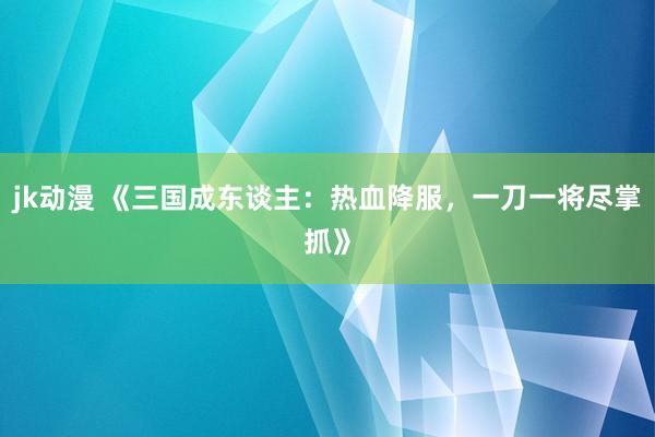jk动漫 《三国成东谈主：热血降服，一刀一将尽掌抓》