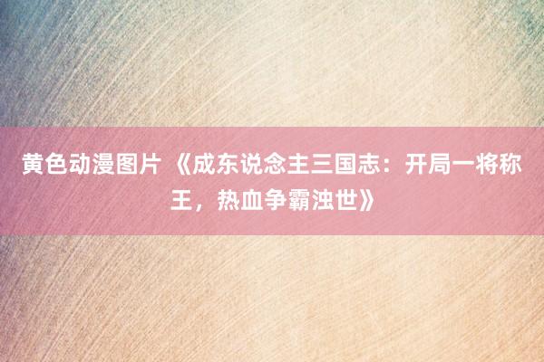 黄色动漫图片 《成东说念主三国志：开局一将称王，热血争霸浊世》