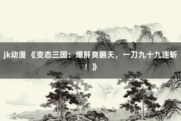 jk动漫 《变态三国：爆肝爽翻天，一刀九十九连斩！》