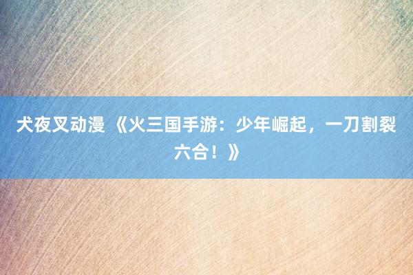 犬夜叉动漫 《火三国手游：少年崛起，一刀割裂六合！》