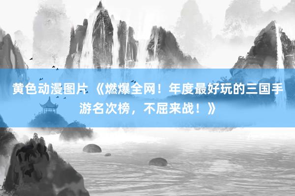 黄色动漫图片 《燃爆全网！年度最好玩的三国手游名次榜，不屈来战！》