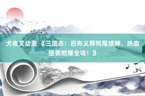 犬夜叉动漫 《三国志：吕布义释狗尾续蝉，热血逆袭燃爆全场！》