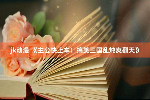 jk动漫 《主公快上车！搞笑三国乱炖爽翻天》