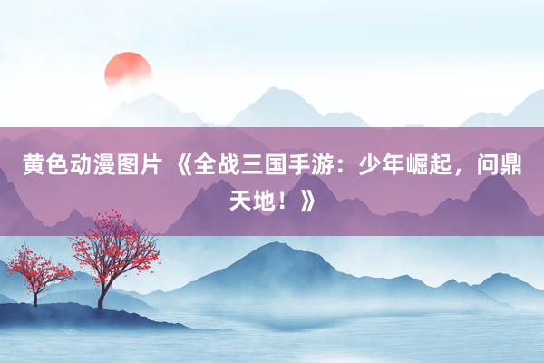 黄色动漫图片 《全战三国手游：少年崛起，问鼎天地！》