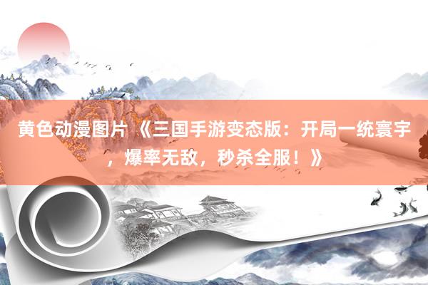 黄色动漫图片 《三国手游变态版：开局一统寰宇，爆率无敌，秒杀全服！》