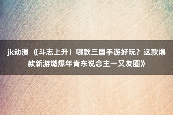 jk动漫 《斗志上升！哪款三国手游好玩？这款爆款新游燃爆年青东说念主一又友圈》