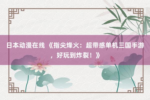 日本动漫在线 《指尖烽火：超带感单机三国手游，好玩到炸裂！》