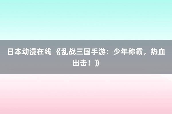 日本动漫在线 《乱战三国手游：少年称霸，热血出击！》