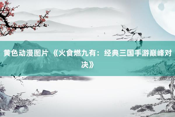 黄色动漫图片 《火食燃九有：经典三国手游巅峰对决》