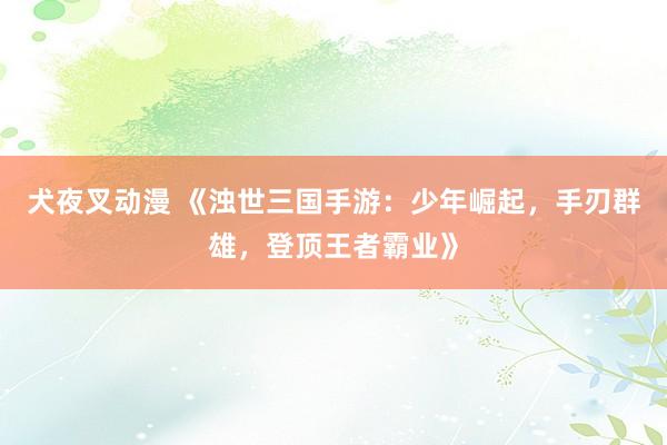 犬夜叉动漫 《浊世三国手游：少年崛起，手刃群雄，登顶王者霸业》