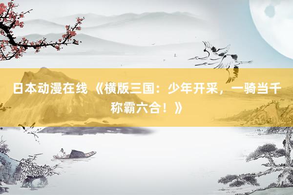 日本动漫在线 《横版三国：少年开采，一骑当千称霸六合！》