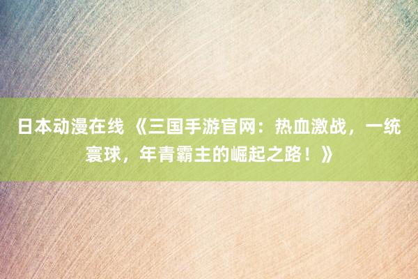 日本动漫在线 《三国手游官网：热血激战，一统寰球，年青霸主的崛起之路！》