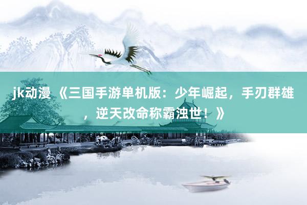 jk动漫 《三国手游单机版：少年崛起，手刃群雄，逆天改命称霸浊世！》