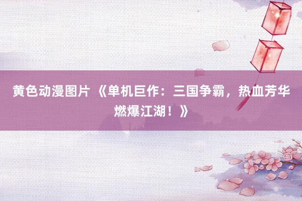 黄色动漫图片 《单机巨作：三国争霸，热血芳华燃爆江湖！》